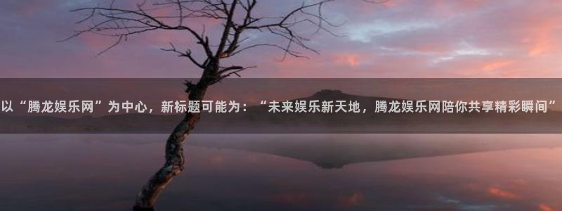 下载正版彩虹多多：以“腾龙娱乐网”为中心，新标题可能为：“未来娱乐新天地，腾龙娱乐网陪你共享精彩瞬间”